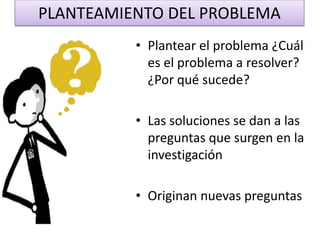 PLANTEAMIENTO DEL PROBLEMA
• Plantear el problema ¿Cuál
es el problema a resolver?
¿Por qué sucede?
• Las soluciones se dan a las
preguntas que surgen en la
investigación
• Originan nuevas preguntas
 