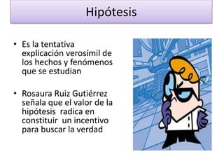 Hipótesis
• Es la tentativa
explicación verosímil de
los hechos y fenómenos
que se estudian
• Rosaura Ruiz Gutiérrez
señala que el valor de la
hipótesis radica en
constituir un incentivo
para buscar la verdad
 