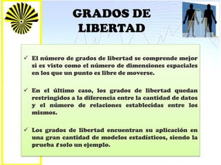 GRADOS DE
LIBERTAD
 El número de grados de libertad se comprende mejor
si es visto como el número de dimensiones espaciales
en los que un punto es libre de moverse.
 En el último caso, los grados de libertad quedan
restringidos a la diferencia entre la cantidad de datos
y el número de relaciones establecidas entre los
mismos.
 Los grados de libertad encuentran su aplicación en
una gran cantidad de modelos estadísticos, siendo la
prueba t solo un ejemplo.
 