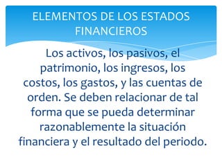 ELEMENTOS DE LOS ESTADOS
        FINANCIEROS
      Los activos, los pasivos, el
     patrimonio, los ingresos, los
 costos, los gastos, y las cuentas de
  orden. Se deben relacionar de tal
   forma que se pueda determinar
     razonablemente la situación
financiera y el resultado del periodo.
 