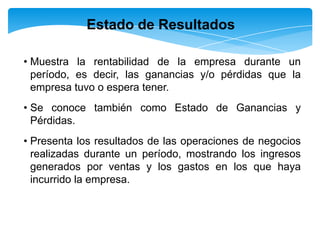 Estado de Resultados

• Muestra la rentabilidad de la empresa durante un
  período, es decir, las ganancias y/o pérdidas que la
  empresa tuvo o espera tener.
• Se conoce también como Estado de Ganancias y
  Pérdidas.
• Presenta los resultados de las operaciones de negocios
  realizadas durante un período, mostrando los ingresos
  generados por ventas y los gastos en los que haya
  incurrido la empresa.
 