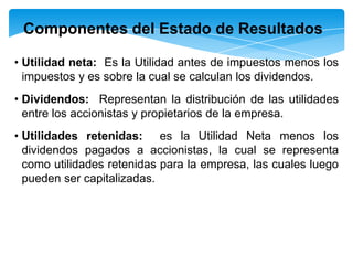 Componentes del Estado de Resultados

• Utilidad neta: Es la Utilidad antes de impuestos menos los
  impuestos y es sobre la cual se calculan los dividendos.
• Dividendos: Representan la distribución de las utilidades
  entre los accionistas y propietarios de la empresa.
• Utilidades retenidas: es la Utilidad Neta menos los
  dividendos pagados a accionistas, la cual se representa
  como utilidades retenidas para la empresa, las cuales luego
  pueden ser capitalizadas.
 