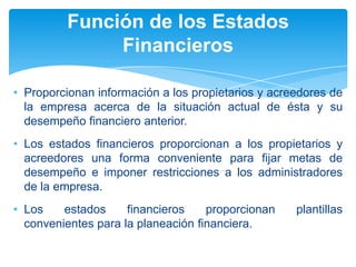 Función de los Estados
              Financieros

• Proporcionan información a los propietarios y acreedores de
  la empresa acerca de la situación actual de ésta y su
  desempeño financiero anterior.
• Los estados financieros proporcionan a los propietarios y
  acreedores una forma conveniente para fijar metas de
  desempeño e imponer restricciones a los administradores
  de la empresa.
• Los    estados     financieros    proporcionan    plantillas
  convenientes para la planeación financiera.
 