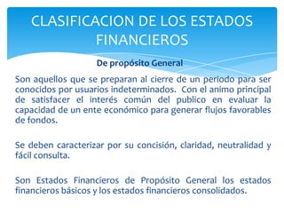 CLASIFICACION DE LOS ESTADOS
            FINANCIEROS
                    De propósito General
Son aquellos que se preparan al cierre de un periodo para ser
conocidos por usuarios indeterminados. Con el animo principal
de satisfacer el interés común del publico en evaluar la
capacidad de un ente económico para generar flujos favorables
de fondos.

Se deben caracterizar por su concisión, claridad, neutralidad y
fácil consulta.

Son Estados Financieros de Propósito General los estados
financieros básicos y los estados financieros consolidados.
 
