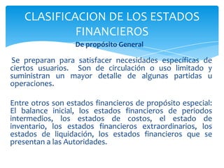CLASIFICACION DE LOS ESTADOS
             FINANCIEROS
                  De propósito General

Se preparan para satisfacer necesidades específicas de
ciertos usuarios. Son de circulación o uso limitado y
suministran un mayor detalle de algunas partidas u
operaciones.

Entre otros son estados financieros de propósito especial:
El balance inicial, los estados financieros de periodos
intermedios, los estados de costos, el estado de
inventario, los estados financieros extraordinarios, los
estados de liquidación, los estados financieros que se
presentan a las Autoridades.
 
