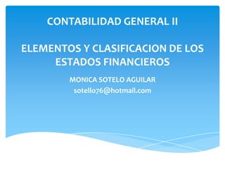 CONTABILIDAD GENERAL II

ELEMENTOS Y CLASIFICACION DE LOS
     ESTADOS FINANCIEROS
        MONICA SOTELO AGUILAR
         sotello76@hotmail.com
 