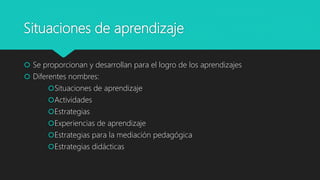 Situaciones de aprendizaje
 Se proporcionan y desarrollan para el logro de los aprendizajes
 Diferentes nombres:
Situaciones de aprendizaje
Actividades
Estrategias
Experiencias de aprendizaje
Estrategias para la mediación pedagógica
Estrategias didácticas
 