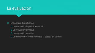 La evaluación
 Funciones de la evaluación:
 La evaluación diagnóstica o inicial
 La evaluación formativa
 La evaluación sumativa
 La medición basada en normas y la basada en criterios
 