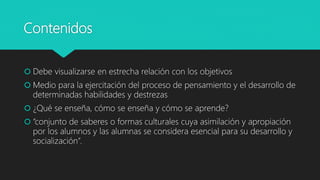 Contenidos
 Debe visualizarse en estrecha relación con los objetivos
 Medio para la ejercitación del proceso de pensamiento y el desarrollo de
determinadas habilidades y destrezas
 ¿Qué se enseña, cómo se enseña y cómo se aprende?
 “conjunto de saberes o formas culturales cuya asimilación y apropiación
por los alumnos y las alumnas se considera esencial para su desarrollo y
socialización”.
 