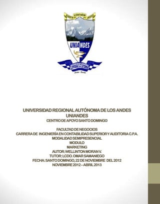 UNIVERSIDAD REGIONAL AUTÓNOMA DE LOS ANDES
                    UNIANDES
                CENTRO DE APOYO SANTO DOMINGO

                    FACUL TAD DE NEGOCIOS
CARRERA DE INGENIERÍA EN CONTABILIDAD SUPERIOR Y AUDITORIA C.P.A.
                  MODALIDAD SEMIPRESENCIAL
                           MODULO
                          MARKETING
                  AUTOR: WELLINTON MORAN V.
                TUTOR: LCDO. OMAR SAMANIEGO
       FECHA: SANTO DOMINGO, 22 DE NOVIEMBRE DEL 2012
                  NOVIEMBRE 2012 – ABRIL 2013
 