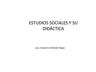 ESTUDIOS SOCIALES Y SU
      DIDÁCTICA


  Lucy Deyanira Andrade Vargas
 