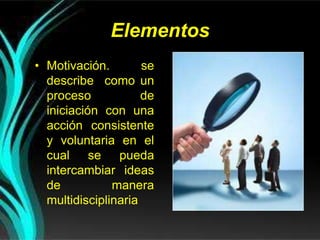 Elementos
• Motivación. se
describe como un
proceso de
iniciación con una
acción consistente
y voluntaria en el
cual se pueda
intercambiar ideas
de manera
multidisciplinaria
 