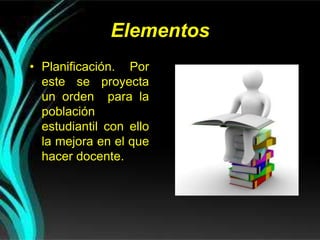 Elementos
• Planificación. Por
este se proyecta
un orden para la
población
estudiantil con ello
la mejora en el que
hacer docente.
 