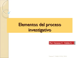 Elementos del proceso investigativo Vanessa V. Valdés S. M.Sc. M.Ed. Por: Vanessa V.  Valdés S. 