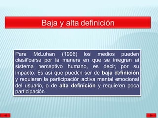 Para McLuhan (1996) los medios pueden
clasificarse por la manera en que se integran al
sistema perceptivo humano, es decir, por su
impacto. Es así que pueden ser de baja definición
y requieren la participación activa mental emocional
del usuario, o de alta definición y requieren poca
participación
 