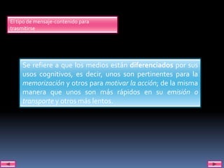 El tipo de mensaje-contenido para
trasmitirse




     Se refiere a que los medios están diferenciados por sus
     usos cognitivos, es decir, unos son pertinentes para la
     memorización y otros para motivar la acción; de la misma
     manera que unos son más rápidos en su emisión o
     transporte y otros más lentos.
 