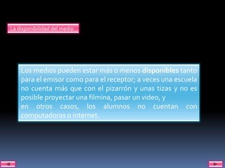 La disponibilidad del medio




    Los medios pueden estar más o menos disponibles tanto
    para el emisor como para el receptor; a veces una escuela
    no cuenta más que con el pizarrón y unas tizas y no es
    posible proyectar una filmina, pasar un video, y
    en otros casos, los alumnos no cuentan con
    computadoras o internet.
 