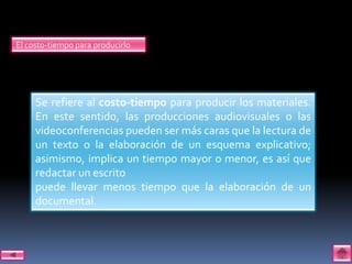 El costo-tiempo para producirlo




     Se refiere al costo-tiempo para producir los materiales.
     En este sentido, las producciones audiovisuales o las
     videoconferencias pueden ser más caras que la lectura de
     un texto o la elaboración de un esquema explicativo;
     asimismo, implica un tiempo mayor o menor, es así que
     redactar un escrito
     puede llevar menos tiempo que la elaboración de un
     documental.
 