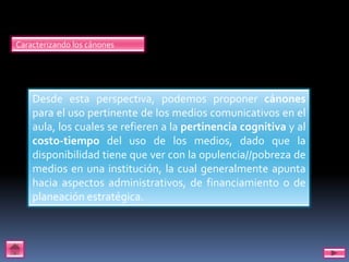 Caracterizando los cánones




    Desde esta perspectiva, podemos proponer cánones
    para el uso pertinente de los medios comunicativos en el
    aula, los cuales se refieren a la pertinencia cognitiva y al
    costo-tiempo del uso de los medios, dado que la
    disponibilidad tiene que ver con la opulencia//pobreza de
    medios en una institución, la cual generalmente apunta
    hacia aspectos administrativos, de financiamiento o de
    planeación estratégica.
 