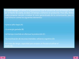 El costo-tiempo se refiere a la gratificación que el usuario de una tecnología recibe
por el hecho de usarla, es decir, el tiempo y esfuerzo en producirla. Para ello, Moles
(1983) propone calcular o evaluar el costo generalizado de la comunicación, para lo
cual toma en cuenta los siguientes elementos:


• precio (alto-bajo) (A)

• la energía gastada (B)

• el tiempo invertido en efectuar la producción (C)

• la movilización de recursos mentales: esfuerzo cognitivo (D)

• el costo de riesgo: capacidad para aceptar un fracaso al utilizar el
medio (E).
 