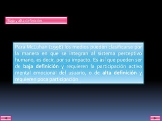 Baja y alta definición




    Para McLuhan (1996) los medios pueden clasificarse por
    la manera en que se integran al sistema perceptivo
    humano, es decir, por su impacto. Es así que pueden ser
    de baja definición y requieren la participación activa
    mental emocional del usuario, o de alta definición y
    requieren poca participación
 