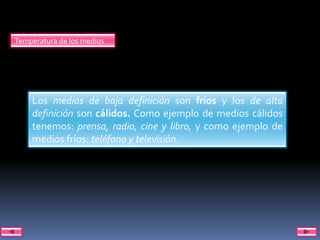 Temperatura de los medios




    Los medios de baja definición son fríos y los de alta
    definición son cálidos. Como ejemplo de medios cálidos
    tenemos: prensa, radio, cine y libro, y como ejemplo de
    medios fríos: teléfono y televisión.
 