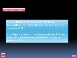 Medios pesados y ligeros




    • Los pesados son permanentes y difíciles de
    transportar, están confinados a un tiempo y tienen un
    sesgo temporal.

    • Los ligeros son menos duraderos y están confinados a
    un espacio, además, son más fáciles de transportar:
    sesgo espacial.
 