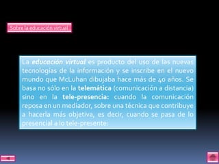Sobre la educación virtual




     La educación virtual es producto del uso de las nuevas
     tecnologías de la información y se inscribe en el nuevo
     mundo que McLuhan dibujaba hace más de 40 años. Se
     basa no sólo en la telemática (comunicación a distancia)
     sino en la tele-presencia: cuando la comunicación
     reposa en un mediador, sobre una técnica que contribuye
     a hacerla más objetiva, es decir, cuando se pasa de lo
     presencial a lo tele-presente:
 