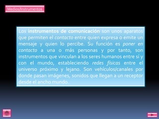 Medios/Instrumentos




      Los instrumentos de comunicación son unos aparatos
      que permiten el contacto entre quien expresa o emite un
      mensaje y quien lo percibe. Su función es poner en
      contacto a una o más personas y por tanto, son
      instrumentos que vinculan a los seres humanos entre sí y
      con el mundo, estableciendo redes físicas entre el
      universo próximo y lejano. Son vehículos/canales por
      donde pasan imágenes, sonidos que llegan a un receptor
      desde el ancho mundo.
 