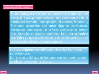 Naturaleza de los medios

     • Los biológicos son medios directos que modulan las
     energías para generar señales, son constitutivos de la
     naturaleza humana (por ejemplo: el aparato fonador) y
     funcionan acoplados con otros órganos correlativos,
     adecuados para captar las señales que aquellos emiten
     (por ejemplo: el aparato auditivo). Son una conquista
     ecológica ya que provienen de la dotación genética y de
     la evolución del hombre como especie.

     Los tecnológicos son indirectos y han sido fabricados
     por el hombre.
     Son producto del trabajo humano: son instrumentos que
     obedecen a un sistema técnico.
 