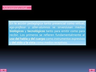 Aula presencial y virtual




      En la acción pedagógica tanto presencial como virtual,
      ego-profesor y alter-alumnos se sirven/usan medios
      biológicos y tecnológicos tanto para emitir como para
      recibir. Los primeros se refieren fundamentalmente al
      uso del habla y del cuerpo como instrumentos expresivos
      y del oído y la vista como medios receptivos.
 