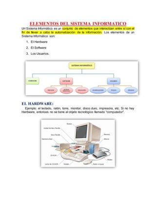 ELEMENTOS DEL SISTEMA INFORMATICO
Un Sistema Informático es un conjunto de elementos que interactúan entre sí con el
fin de llevar a cabo la automatización de la información. Los elementos de un
Sistema Informático son:
1. El Hardware
2. El Software
3. Los Usuarios.
EL HARDWARE:
Ejemplo: el teclado, ratón, torre, monitor, disco duro, impresora, etc. Si no hay
Hardware, entonces no se tiene al objeto tecnológico llamado “computador”.
 