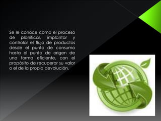 Se le conoce como el proceso
de planificar, implantar y
controlar el flujo de productos
desde el punto de consumo
hasta el punto de origen de
una forma eficiente, con el
propósito de recuperar su valor
o el de la propia devolución.
 