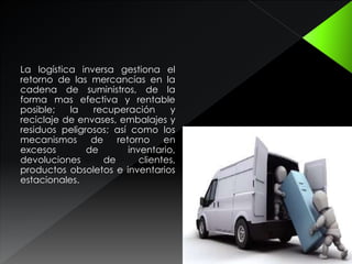 La logística inversa gestiona el
retorno de las mercancías en la
cadena de suministros, de la
forma mas efectiva y rentable
posible; la recuperación y
reciclaje de envases, embalajes y
residuos peligrosos; así como los
mecanismos de retorno en
excesos de inventario,
devoluciones de clientes,
productos obsoletos e inventarios
estacionales.
 