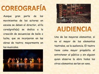 Aunque gran parte de los
movimientos de los actores en
escena se deben al director, el/la
coreógrafo(a) se dedica a la
creación de secuencias de baile o
lucha, que se incorporan en las
obras de teatro; mayormente en
los musicales.
Uno de los mayores elementos, si
no el mayor de los elementos
teatrales, es la audiencia. El teatro
tiene como mayor propósito el
entretener al público y sin alguien
quien observe la obra todos los
otros elementos serían en vano.
 