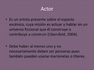 Actor
• Es un artista presente sobre el espacio
escénico, cuya misión es actuar y hablar en un
universo ficcional que él construye o
contribuye a construir (Ubersfeld, 2004).
• Debe haber al menos uno y no
necesariamente deben ser personas pues
también pueden usarse marionetas o títeres.
 