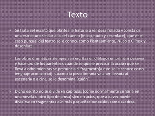 Texto
• Se trata del escrito que plantea la historia a ser desarrollada y consta de
una estructura similar a la del cuento (inicio, nudo y desenlace), que en el
caso puntual del teatro se le conoce como Planteamiento, Nudo o Clímax y
desenlace.
• Las obras dramáticas siempre van escritas en diálogos en primera persona
y hace uso de los paréntesis cuando se quiere precisar la acción que se
lleva a cabo mientras se pronuncia el fragmento(a esto se le conoce como
lenguaje acotacional). Cuando la pieza literaria va a ser llevada al
escenario o a cine, se le denomina “guión”.
• Dicho escrito no se divide en capítulos (como normalmente se haría en
una novela u otro tipo de prosa) sino en actos, que a su vez puede
dividirse en fragmentos aún más pequeños conocidos como cuadros.
 