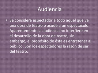 Audiencia
• Se considera espectador a todo aquel que ve
una obra de teatro o acude a un espectáculo.
Aparentemente la audiencia no interfiere en
el desarrollo de la obra de teatro, sin
embargo, el propósito de ésta es entretener al
público. Son los espectadores la razón de ser
del teatro.
 