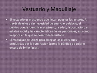 Vestuario y Maquillaje
• El vestuario es el atuendo que llevan puestos los actores. A
través de ellos y sin necesidad de enunciar palabras, el
público puede identificar el género, la edad, la ocupación, el
estatus social y las características de los personajes, así como
la época en la que se desarrolla la historia.
• El maquillaje se utiliza para arreglar las distorsiones
producidas por la iluminación (como la pérdida de color o
exceso de brillo facial).
 