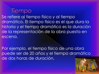 Se refiere al tiempo físico y al tiempo
dramático. El tiempo físico es el que dura la
historia y el tiempo dramático es la duración
de la representación de la obra puesta en
escena.
Por ejemplo, el tiempo físico de una obra
puede ser de 20 años y el tiempo dramático
de dos horas de duración.
 