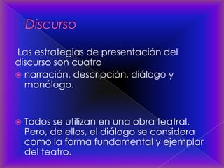 Las estrategias de presentación del
discurso son cuatro
 narración, descripción, diálogo y
monólogo.
 Todos se utilizan en una obra teatral.
Pero, de ellos, el diálogo se considera
como la forma fundamental y ejemplar
del teatro.
 