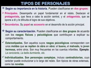 TIPOS DE PERSONAJES
 Según su importancia en la historia. Pueden clasificarse en dos grupos:
 Principales. Desempeña un papel fundamental en el relato. Destacan el
protagonista, que lleva a cabo la acción central, y el antagonista, que se
opone a él y le dificulta el logro de sus objetivos.
 Secundarios. Su papel es accesorio en el desarrollo de la acción principal.
 Según su caracterización. Pueden clasificarse en dos grupos de acuerdo
con los rasgos físicos y psicológicos que contribuyen a explicar su
comportamiento.
 Estereotipados. Son aquellos cuyos rasgos psicológicos corresponden con
unos moldes que se repiten de obra en obra: el bueno, el malvado, la joven
hermosa, entre otros. Son muy frecuentes en los cuentos infantiles. Ejemplo:
La cenicienta, La bella durmiente, etc.
 Individualizados. Son personajes complejos, incluso contradictorios, cuyo
carácter puede evolucionar a lo largo del relato. Son típicos de obras extensas,
como las novelas.
 