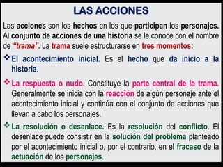 LAS ACCIONES
Las acciones son los hechos en los que participan los personajes.
Al conjunto de acciones de una historia se le conoce con el nombre
de “trama”. La trama suele estructurarse en tres momentos:
El acontecimiento inicial. Es el hecho que da inicio a la
historia.
La respuesta o nudo. Constituye la parte central de la trama.
Generalmente se inicia con la reacción de algún personaje ante el
acontecimiento inicial y continúa con el conjunto de acciones que
llevan a cabo los personajes.
La resolución o desenlace. Es la resolución del conflicto. El
desenlace puede consistir en la solución del problema planteado
por el acontecimiento inicial o, por el contrario, en el fracaso de la
actuación de los personajes.
 