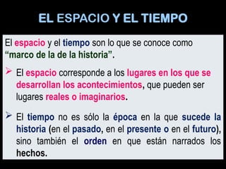 El espacio y el tiempo son lo que se conoce como
“marco de la de la historia”.
 El espacio corresponde a los lugares en los que se
desarrollan los acontecimientos, que pueden ser
lugares reales o imaginarios.
 El tiempo no es sólo la época en la que sucede la
historia (en el pasado, en el presente o en el futuro),
sino también el orden en que están narrados los
hechos.
EL ESPACIO Y EL TIEMPO
 