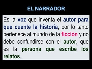 Es la voz que inventa el autor para
que cuente la historia, por lo tanto
pertenece al mundo de la ficción y no
debe confundirse con el autor, que
es la persona que escribe los
relatos.
EL NARRADOR
 