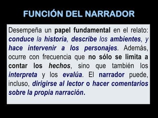 FUNCIÓN DEL NARRADOR
Desempeña un papel fundamental en el relato:
conduce la historia, describe los ambientes, y
hace intervenir a los personajes. Además,
ocurre con frecuencia que no sólo se limita a
contar los hechos, sino que también los
interpreta y los evalúa. El narrador puede,
incluso, dirigirse al lector o hacer comentarios
sobre la propia narración.
 