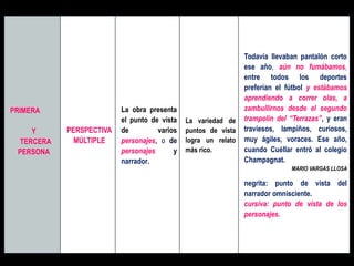 PRIMERA
Y
TERCERA
PERSONA
PERSPECTIVA
MÚLTIPLE
La obra presenta
el punto de vista
de varios
personajes, o de
personajes y
narrador.
La variedad de
puntos de vista
logra un relato
más rico.
Todavía llevaban pantalón corto
ese año, aún no fumábamos,
entre todos los deportes
preferían el fútbol y estábamos
aprendiendo a correr olas, a
zambullirnos desde el segundo
trampolín del “Terrazas”, y eran
traviesos, lampiños, curiosos,
muy ágiles, voraces. Ese año,
cuando Cuéllar entró al colegio
Champagnat.
MARIO VARGAS LLOSA
negrita: punto de vista del
narrador omnisciente.
cursiva: punto de vista de los
personajes.
 