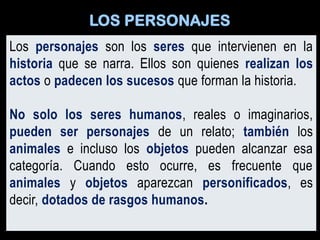 Los personajes son los seres que intervienen en la
historia que se narra. Ellos son quienes realizan los
actos o padecen los sucesos que forman la historia.
No solo los seres humanos, reales o imaginarios,
pueden ser personajes de un relato; también los
animales e incluso los objetos pueden alcanzar esa
categoría. Cuando esto ocurre, es frecuente que
animales y objetos aparezcan personificados, es
decir, dotados de rasgos humanos.
LOS PERSONAJES
 