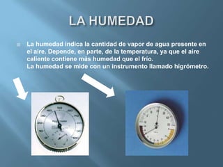    La humedad indica la cantidad de vapor de agua presente en
    el aire. Depende, en parte, de la temperatura, ya que el aire
    caliente contiene más humedad que el frío.
    La humedad se mide con un instrumento llamado higrómetro.
 