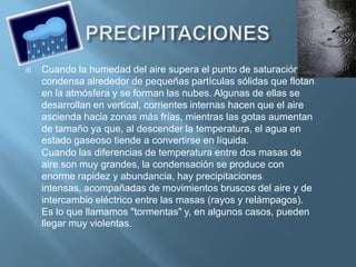    Cuando la humedad del aire supera el punto de saturación, se
    condensa alrededor de pequeñas partículas sólidas que flotan
    en la atmósfera y se forman las nubes. Algunas de ellas se
    desarrollan en vertical, corrientes internas hacen que el aire
    ascienda hacia zonas más frías, mientras las gotas aumentan
    de tamaño ya que, al descender la temperatura, el agua en
    estado gaseoso tiende a convertirse en líquida.
    Cuando las diferencias de temperatura entre dos masas de
    aire son muy grandes, la condensación se produce con
    enorme rapidez y abundancia, hay precipitaciones
    intensas, acompañadas de movimientos bruscos del aire y de
    intercambio eléctrico entre las masas (rayos y relámpagos).
    Es lo que llamamos "tormentas" y, en algunos casos, pueden
    llegar muy violentas.
 